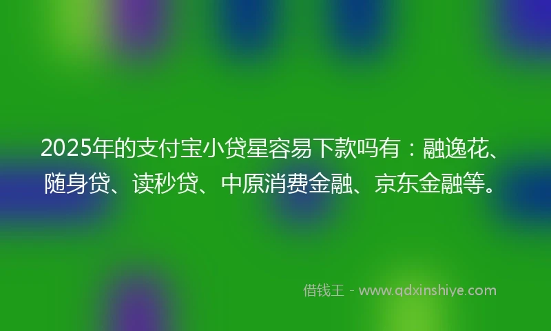 2025年的支付宝小贷星容易下款吗有：融逸花、随身贷、读秒贷、中原消费金融、京东金融等。