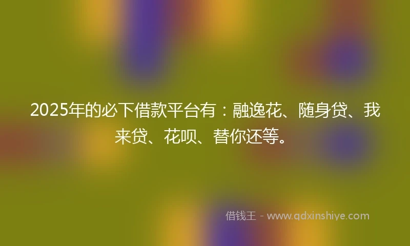 2025年的必下借款平台有：融逸花、随身贷、我来贷、花呗、替你还等。