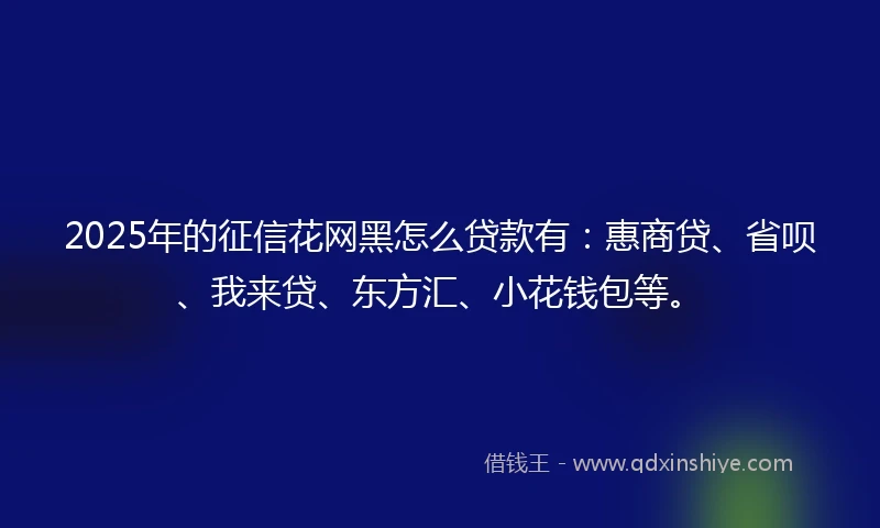 2025年的征信花网黑怎么贷款有：惠商贷、省呗、我来贷、东方汇、小花钱包等。