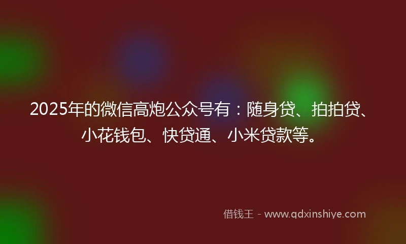 2025年的微信高炮公众号有：随身贷、拍拍贷、小花钱包、快贷通、小米贷款等。