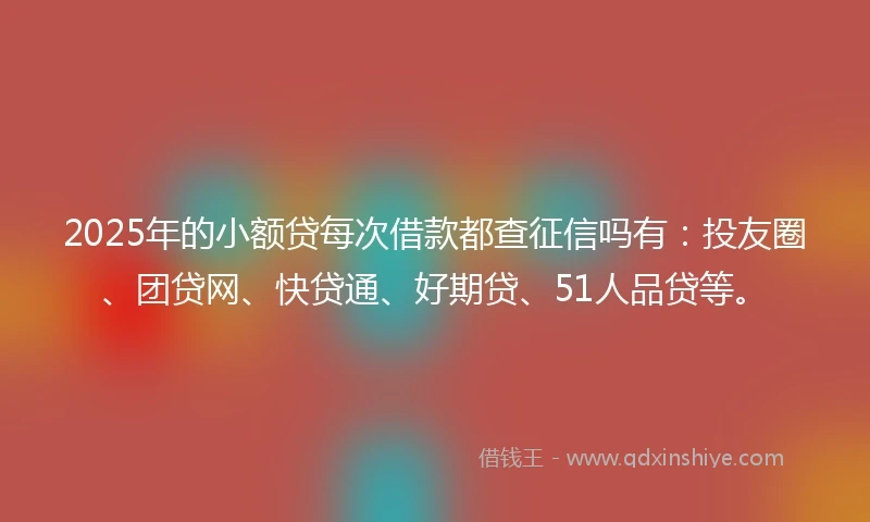 2025年的小额贷每次借款都查征信吗有：投友圈、团贷网、快贷通、好期贷、51人品贷等。