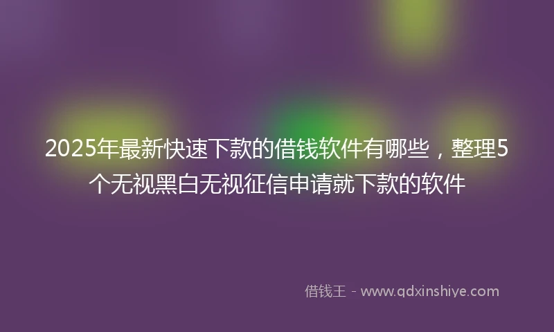2025年最新快速下款的借钱软件有哪些，整理5个无视黑白无视征信申请就下款的软件