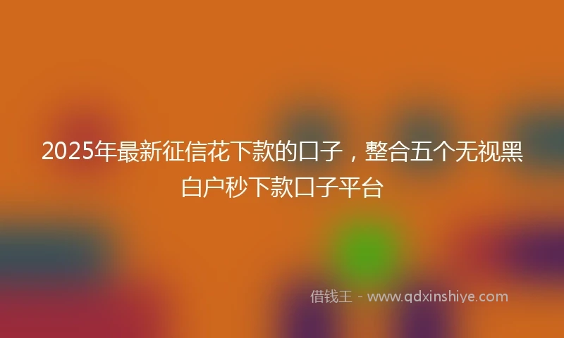 2025年最新征信花下款的口子，整合五个无视黑白户秒下款口子平台