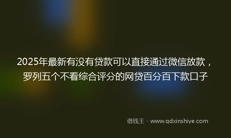 2025年最新有没有贷款可以直接通过微信放款，罗列五个不看综合评分的网贷百分百下款口子