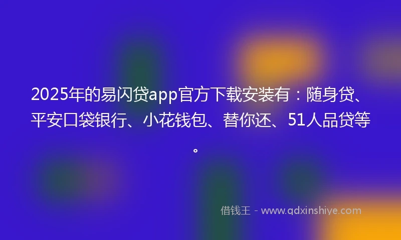 2025年的易闪贷app官方下载安装有：随身贷、平安口袋银行、小花钱包、替你还、51人品贷等。