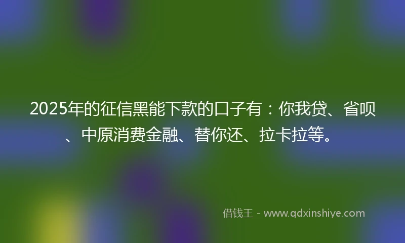 2025年的征信黑能下款的口子有：你我贷、省呗、中原消费金融、替你还、拉卡拉等。