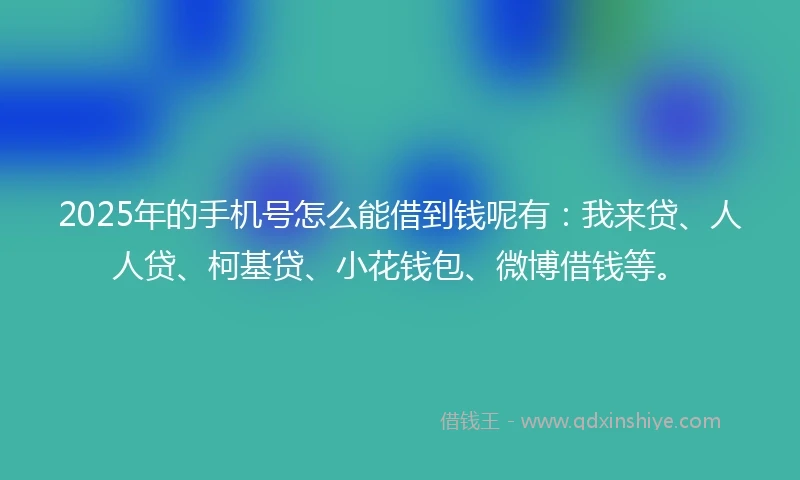 2025年的手机号怎么能借到钱呢有：我来贷、人人贷、柯基贷、小花钱包、微博借钱等。