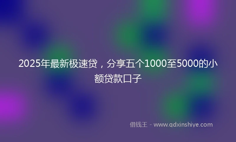 2025年最新极速贷，分享五个1000至5000的小额贷款口子