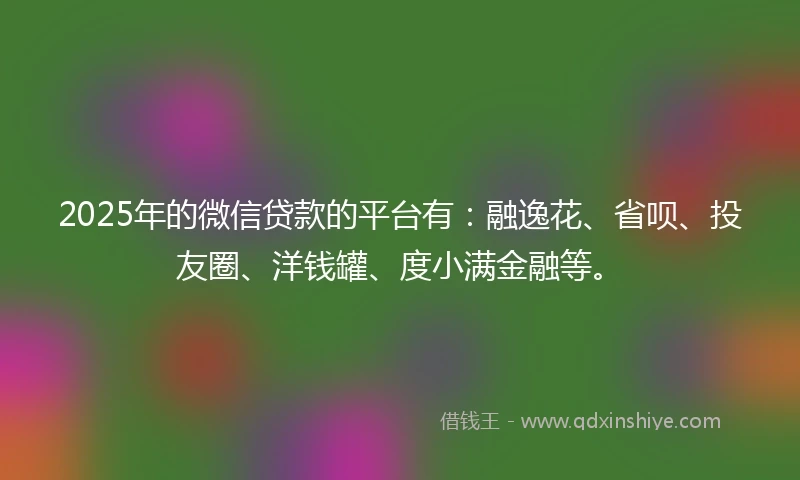 2025年的微信贷款的平台有：融逸花、省呗、投友圈、洋钱罐、度小满金融等。