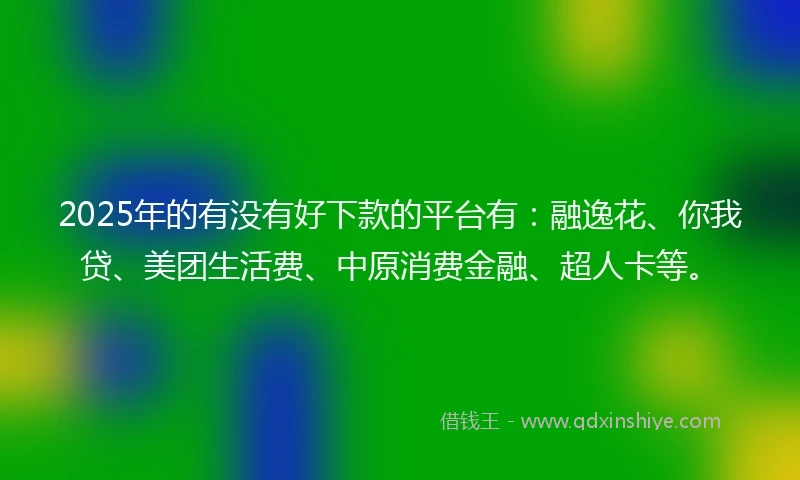 2025年的有没有好下款的平台有：融逸花、你我贷、美团生活费、中原消费金融、超人卡等。