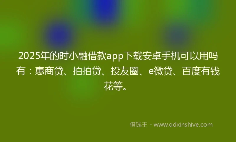 2025年的时小融借款app下载安卓手机可以用吗有：惠商贷、拍拍贷、投友圈、e微贷、百度有钱花等。