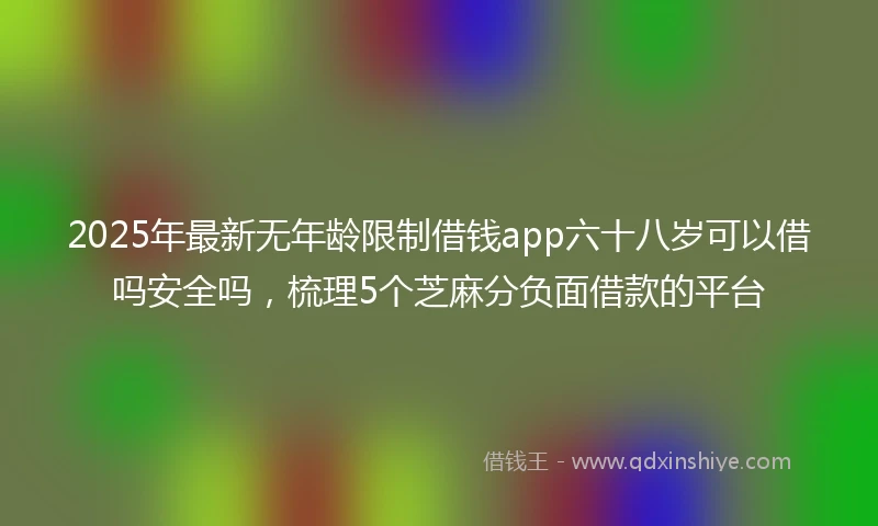 2025年最新无年龄限制借钱app六十八岁可以借吗安全吗，梳理5个芝麻分负面借款的平台