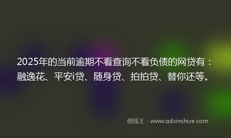 2025年的当前逾期不看查询不看负债的网贷有：融逸花、平安i贷、随身贷、拍拍贷、替你还等。