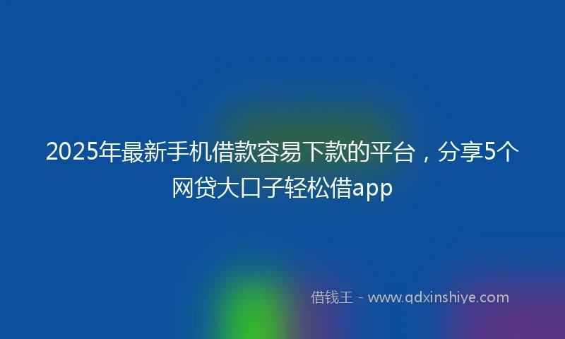 2025年最新手机借款容易下款的平台，分享5个网贷大口子轻松借app