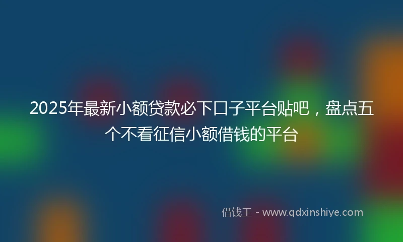 2025年最新小额贷款必下口子平台贴吧，盘点五个不看征信小额借钱的平台