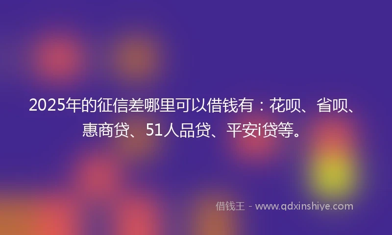 2025年的征信差哪里可以借钱有：花呗、省呗、惠商贷、51人品贷、平安i贷等。