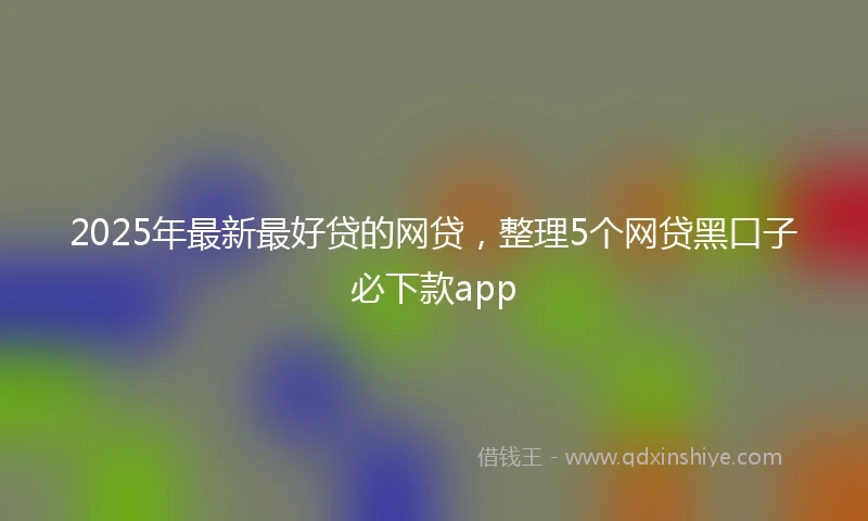2025年最新最好贷的网贷，整理5个网贷黑口子必下款app