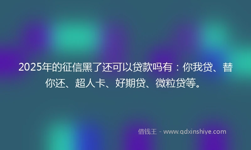 2025年的征信黑了还可以贷款吗有：你我贷、替你还、超人卡、好期贷、微粒贷等。