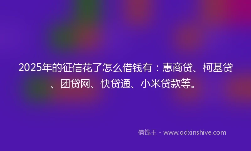 2025年的征信花了怎么借钱有：惠商贷、柯基贷、团贷网、快贷通、小米贷款等。