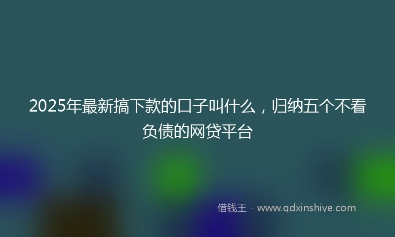 2025年最新搞下款的口子叫什么，归纳五个不看负债的网贷平台