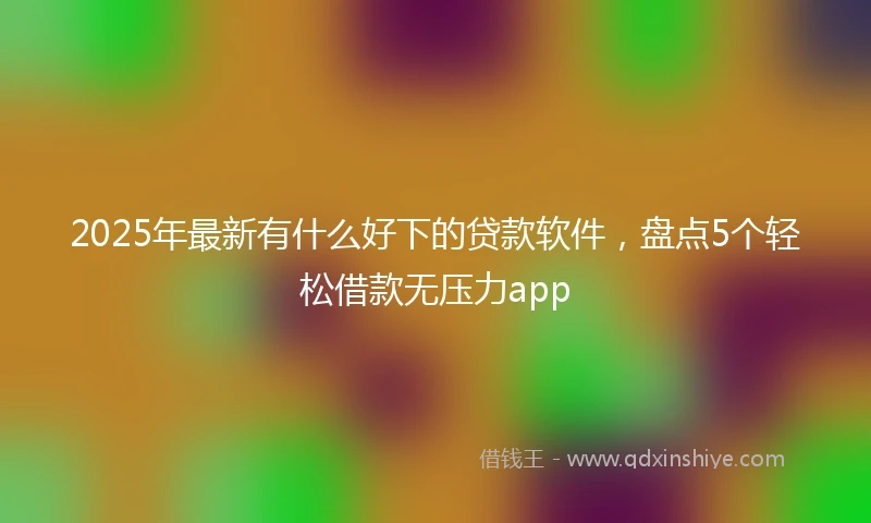 2025年最新有什么好下的贷款软件，盘点5个轻松借款无压力app