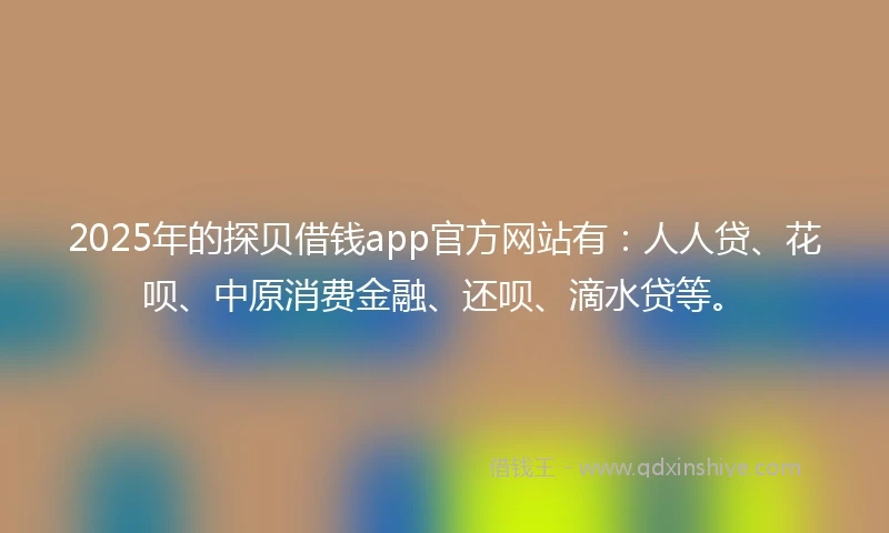2025年的探贝借钱app官方网站有：人人贷、花呗、中原消费金融、还呗、滴水贷等。