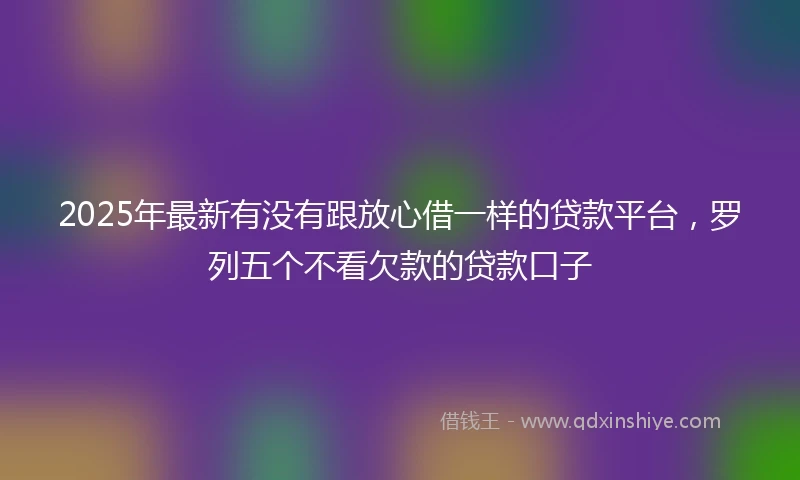 2025年最新有没有跟放心借一样的贷款平台，罗列五个不看欠款的贷款口子