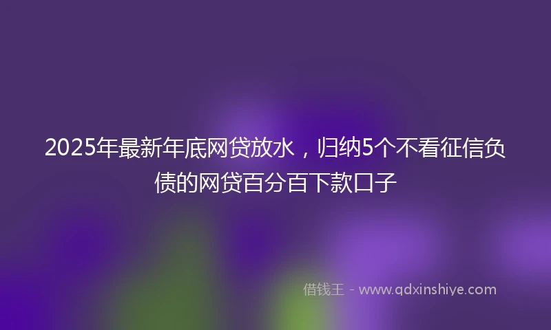 2025年最新年底网贷放水，归纳5个不看征信负债的网贷百分百下款口子