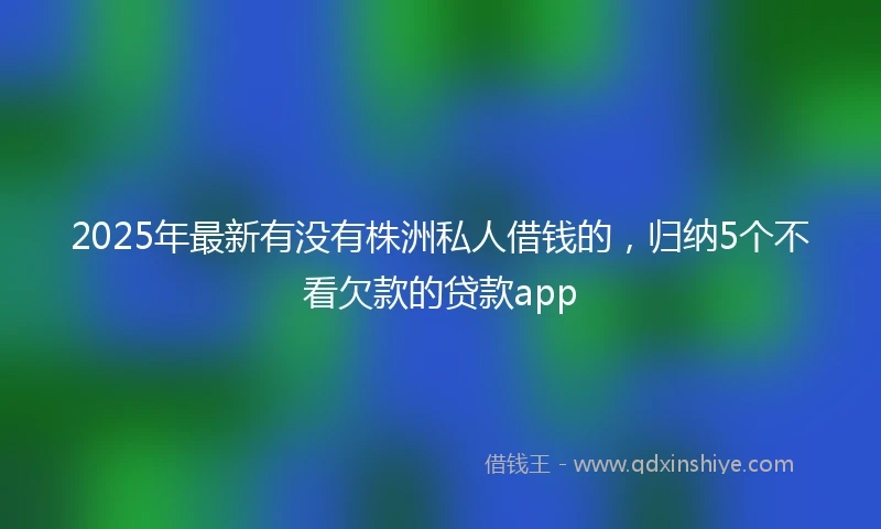 2025年最新有没有株洲私人借钱的，归纳5个不看欠款的贷款app
