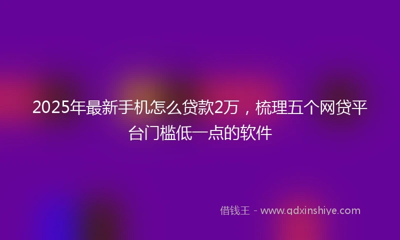 2025年最新手机怎么贷款2万，梳理五个网贷平台门槛低一点的软件