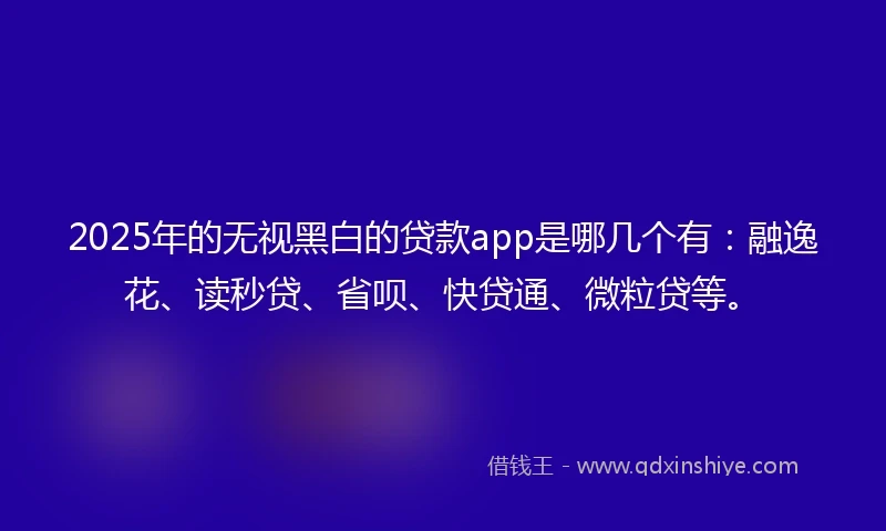 2025年的无视黑白的贷款app是哪几个有：融逸花、读秒贷、省呗、快贷通、微粒贷等。