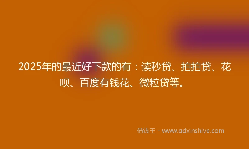2025年的最近好下款的有：读秒贷、拍拍贷、花呗、百度有钱花、微粒贷等。
