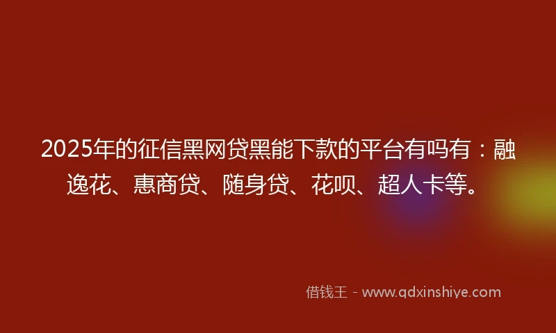 2025年的征信黑网贷黑能下款的平台有吗有：融逸花、惠商贷、随身贷、花呗、超人卡等。