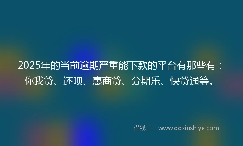 2025年的当前逾期严重能下款的平台有那些有：你我贷、还呗、惠商贷、分期乐、快贷通等。