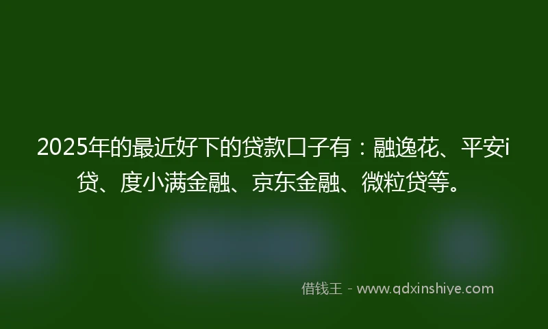 2025年的最近好下的贷款口子有：融逸花、平安i贷、度小满金融、京东金融、微粒贷等。