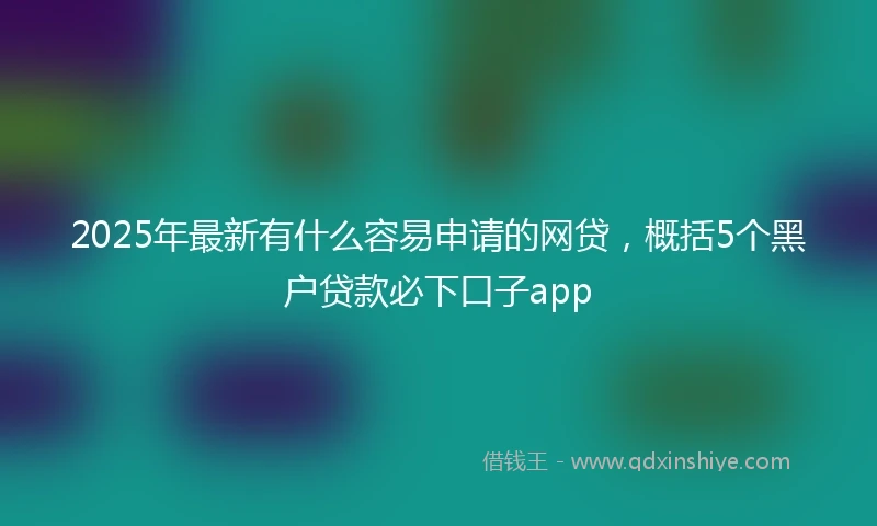 2025年最新有什么容易申请的网贷，概括5个黑户贷款必下口子app