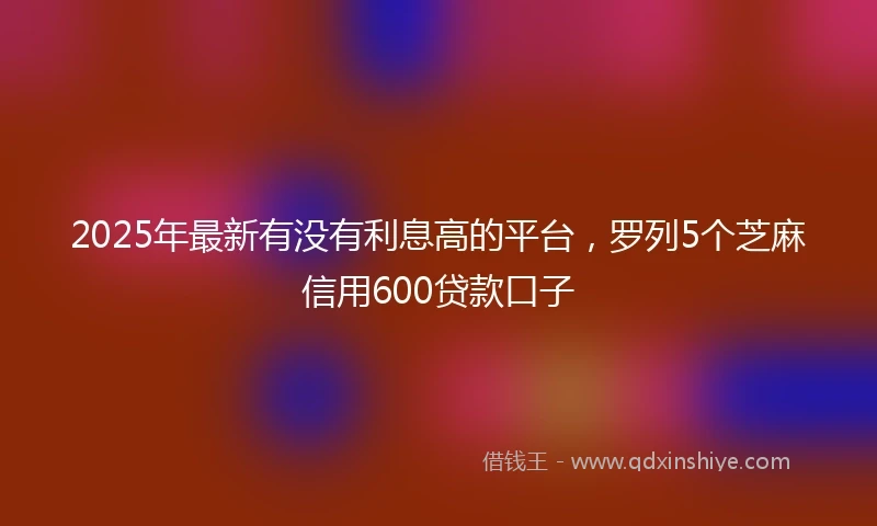 2025年最新有没有利息高的平台,罗列5个芝麻信用600贷款口子