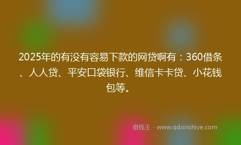 2025年的有没有容易下款的网贷啊有：360借条、人人贷、平安口袋银行、维信卡卡贷、小花钱包等。