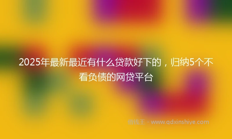 2025年最新最近有什么贷款好下的，归纳5个不看负债的网贷平台