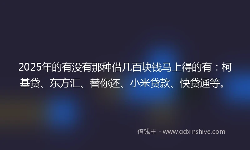 2025年的有没有那种借几百块钱马上得的有：柯基贷、东方汇、替你还、小米贷款、快贷通等。