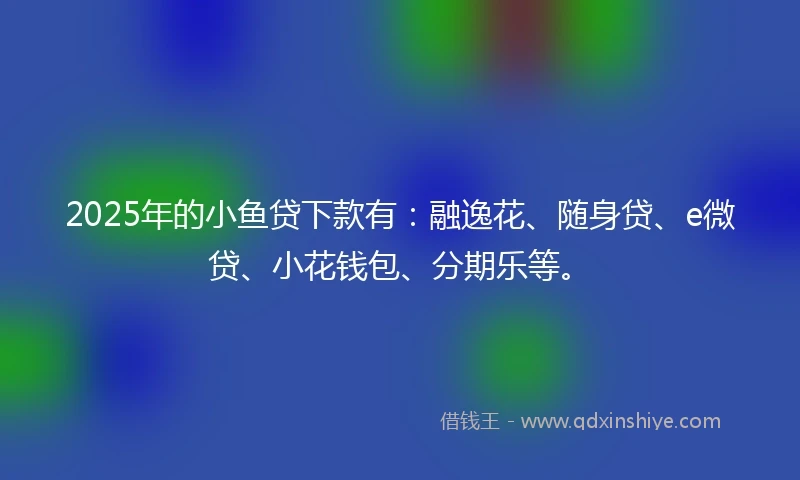 2025年的小鱼贷下款有：融逸花、随身贷、e微贷、小花钱包、分期乐等。