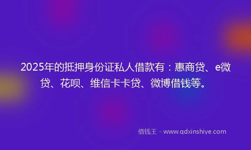 2025年的抵押身份证私人借款有：惠商贷、e微贷、花呗、维信卡卡贷、微博借钱等。