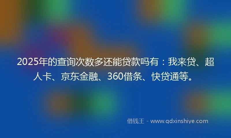2025年的查询次数多还能贷款吗有：我来贷、超人卡、京东金融、360借条、快贷通等。
