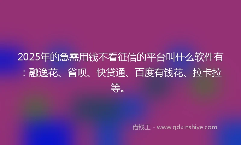 2025年的急需用钱不看征信的平台叫什么软件有：融逸花、省呗、快贷通、百度有钱花、拉卡拉等。