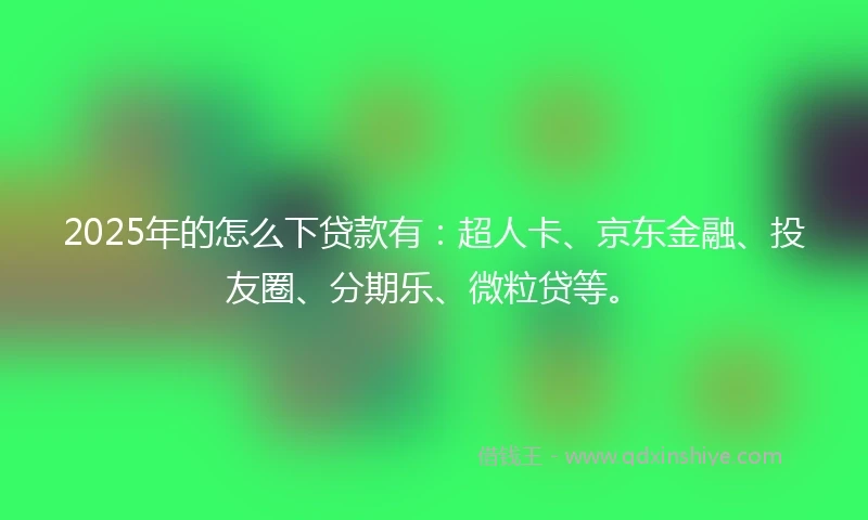 2025年的怎么下贷款有：超人卡、京东金融、投友圈、分期乐、微粒贷等。