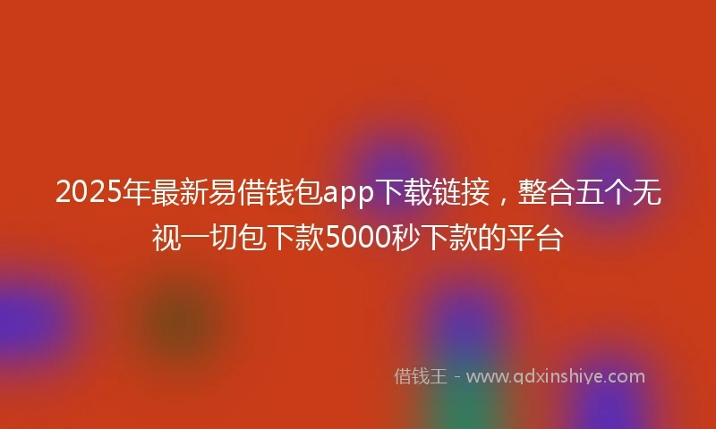 2025年最新易借钱包app下载链接，整合五个无视一切包下款5000秒下款的平台