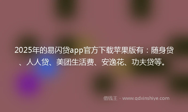 2025年的易闪贷app官方下载苹果版有：随身贷、人人贷、美团生活费、安逸花、功夫贷等。