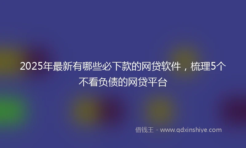 2025年最新有哪些必下款的网贷软件，梳理5个不看负债的网贷平台