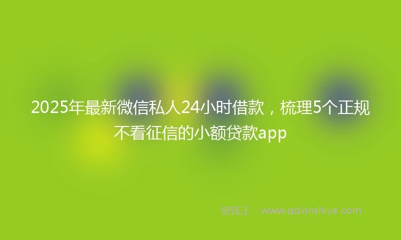 2025年最新微信私人24小时借款，梳理5个正规不看征信的小额贷款app