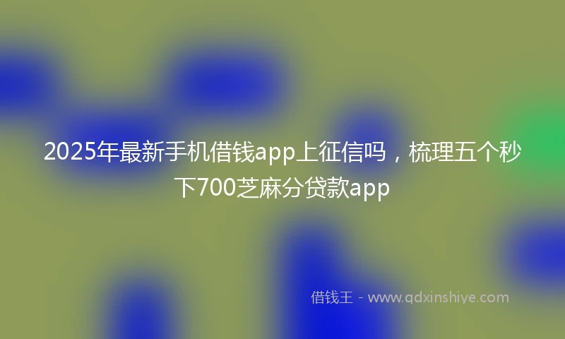 2025年最新手机借钱app上征信吗，梳理五个秒下700芝麻分贷款app